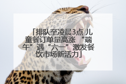 排队至凌晨3点 儿童餐订单量高涨 “端午”遇“六一”激发餐饮市场新活力
